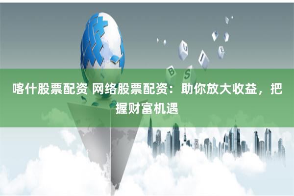 喀什股票配资 网络股票配资：助你放大收益，把握财富机遇