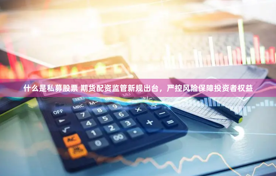 什么是私募股票 期货配资监管新规出台，严控风险保障投资者权益