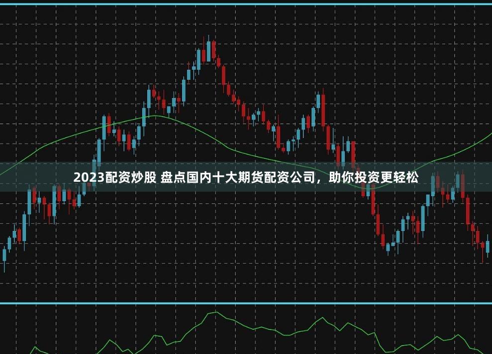 2023配资炒股 盘点国内十大期货配资公司，助你投资更轻松