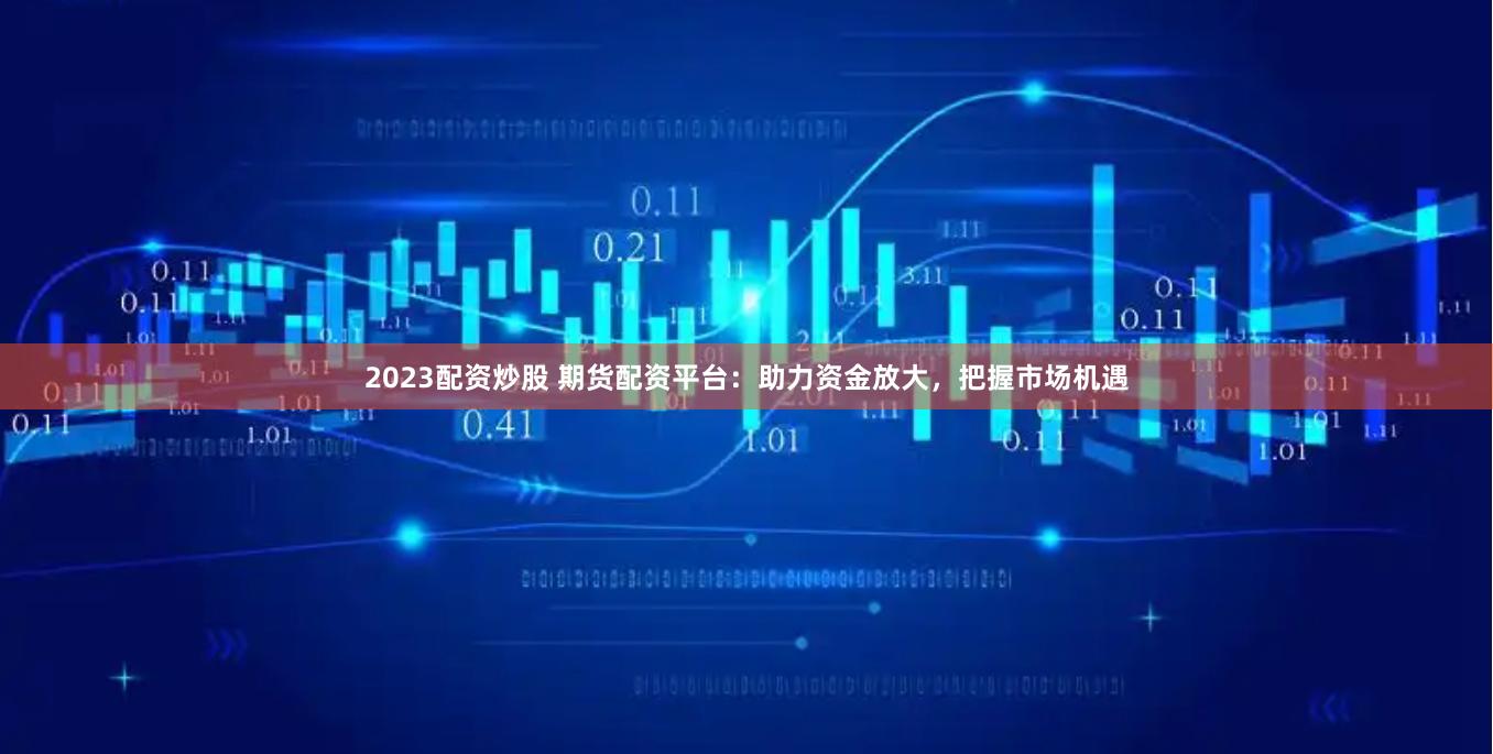 2023配资炒股 期货配资平台：助力资金放大，把握市场机遇