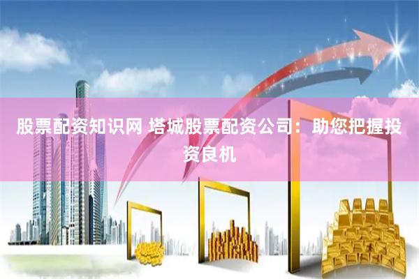 股票配资知识网 塔城股票配资公司：助您把握投资良机