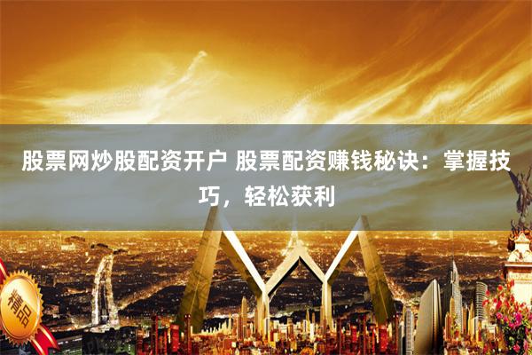 股票网炒股配资开户 股票配资赚钱秘诀：掌握技巧，轻松获利