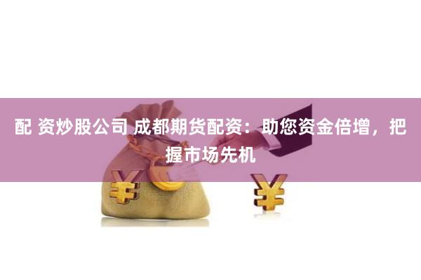 配 资炒股公司 成都期货配资：助您资金倍增，把握市场先机