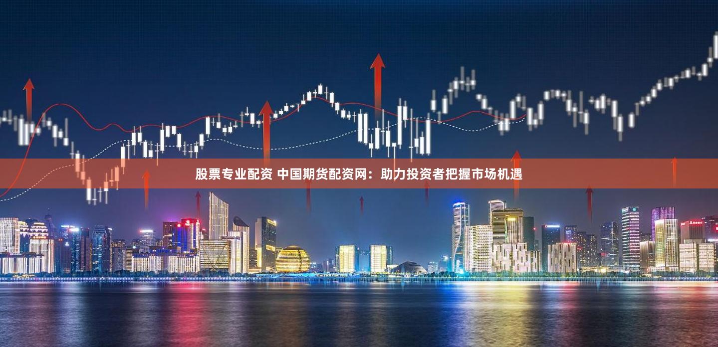 股票专业配资 中国期货配资网：助力投资者把握市场机遇