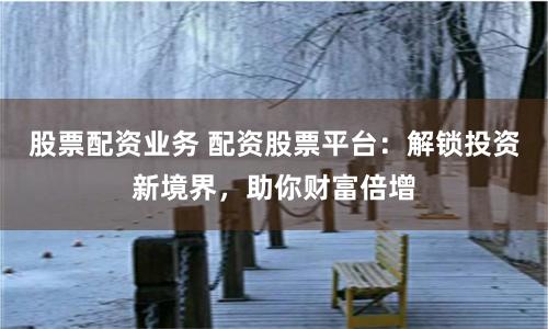 股票配资业务 配资股票平台：解锁投资新境界，助你财富倍增