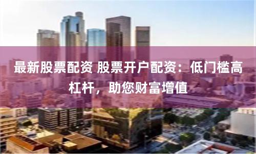 最新股票配资 股票开户配资：低门槛高杠杆，助您财富增值