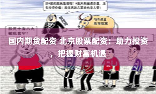 国内期货配资 北京股票配资：助力投资，把握财富机遇