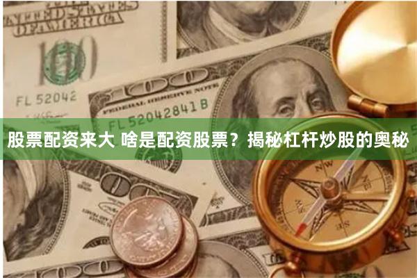 股票配资来大 啥是配资股票？揭秘杠杆炒股的奥秘