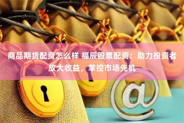 商品期货配资怎么样 福辰股票配资：助力投资者放大收益，掌控市场先机