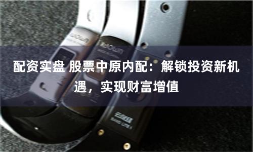 配资实盘 股票中原内配：解锁投资新机遇，实现财富增值