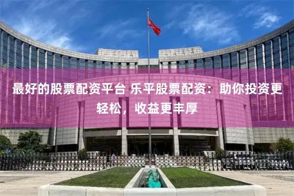 最好的股票配资平台 乐平股票配资：助你投资更轻松，收益更丰厚