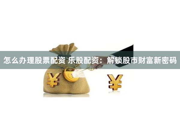 怎么办理股票配资 乐股配资：解锁股市财富新密码
