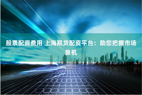 股票配资费用 上海期货配资平台：助您把握市场良机
