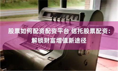 股票如何配资配资平台 信托股票配资：解锁财富增值新途径