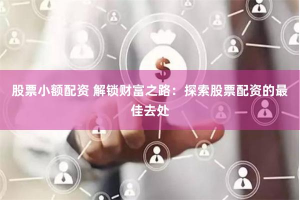 股票小额配资 解锁财富之路:探索股票配资的最佳去处