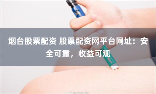 烟台股票配资 股票配资网平台网址:安全可靠,收益可观