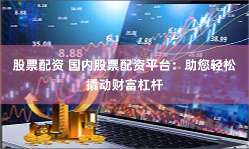 股票配资 国内股票配资平台：助您轻松撬动财富杠杆