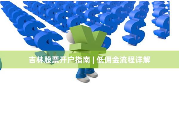 吉林股票开户指南 | 低佣金流程详解