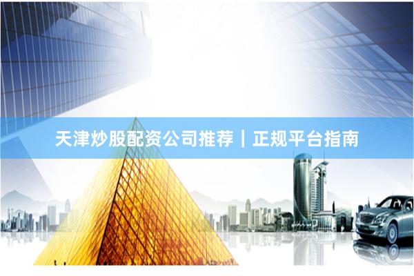 天津炒股配资公司推荐｜正规平台指南