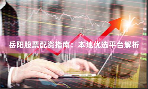 岳阳股票配资指南：本地优选平台解析